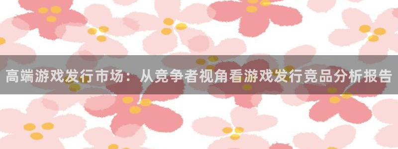 db电竞官网登录注册账号安全吗：高端游戏发行市场：从竞争者视角看游戏发行竞品分析报告